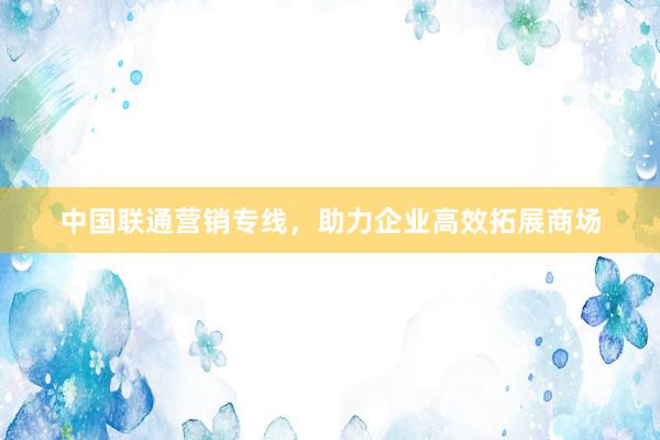 中国联通营销专线，助力企业高效拓展商场